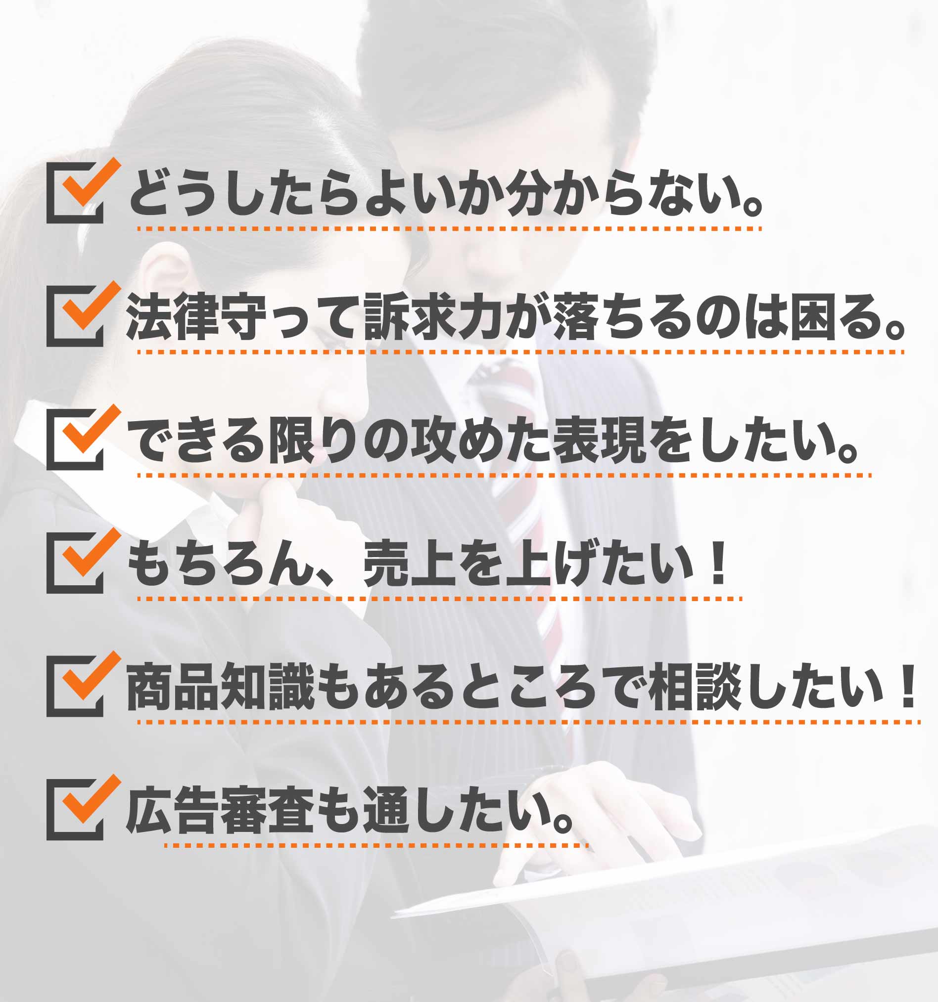 どうしたらよいのかわからない 法律を守って訴求力が落ちるのは困る できる限りの攻めた表現をしたい もちろん、売り上げを上げたい！ 商品知識もあるところで相談したい 広告審査も通したい