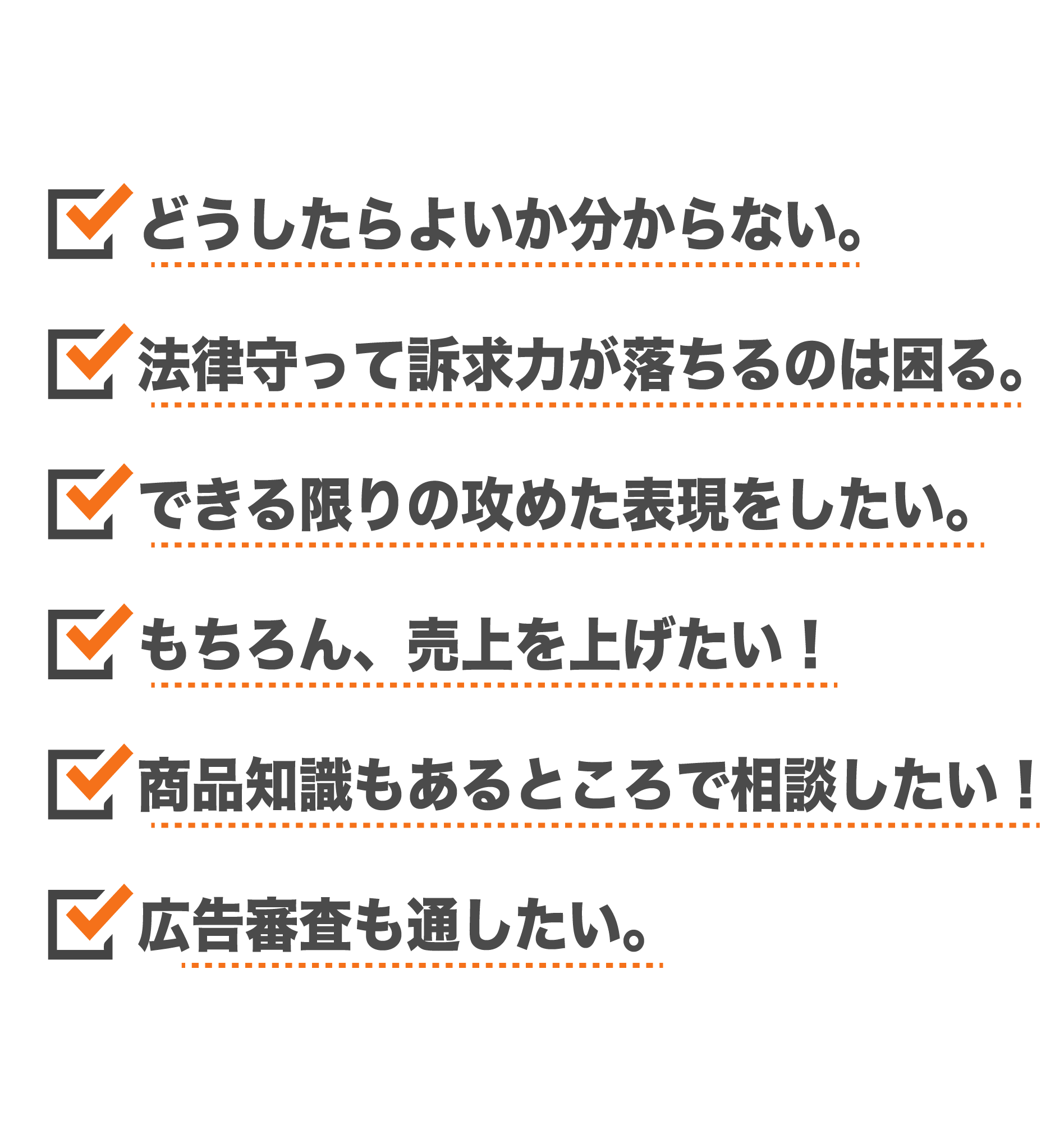 どうしたらよいのかわからない 法律を守って訴求力が落ちるのは困る できる限りの攻めた表現をしたい もちろん、売り上げを上げたい！ 商品知識もあるところで相談したい 広告審査も通したい